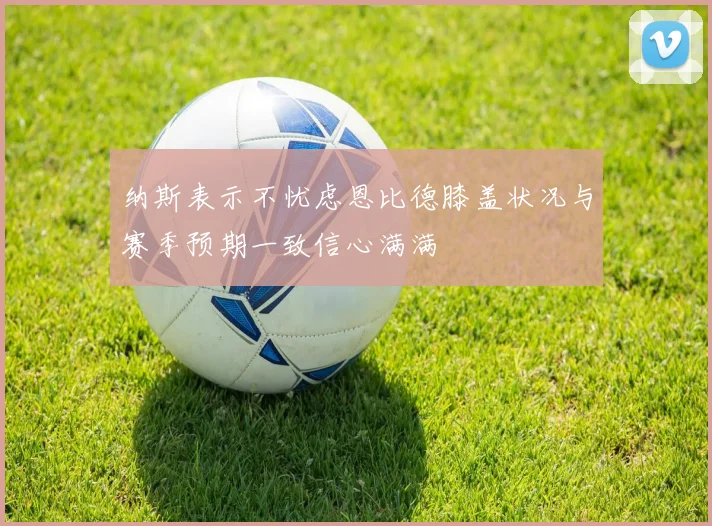 纳斯表示不忧虑恩比德膝盖状况与赛季预期一致信心满满