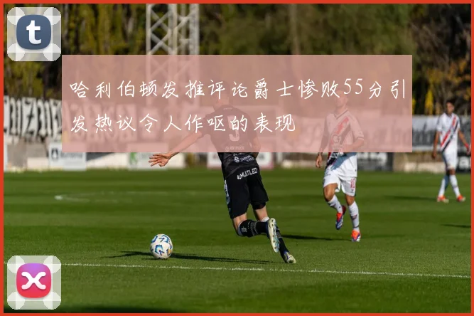 哈利伯顿发推评论爵士惨败55分引发热议令人作呕的表现
