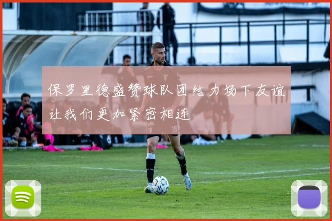 保罗里德盛赞球队团结力场下友谊让我们更加紧密相连