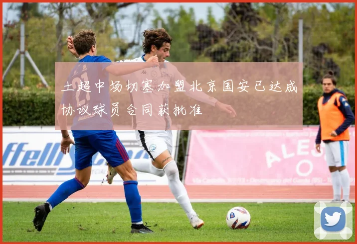 土超中场切塞加盟北京国安已达成协议球员合同获批准