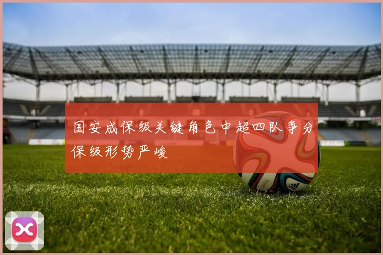 国安成保级关键角色中超四队争分保级形势严峻