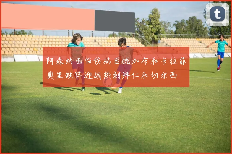 阿森纳面临伤病困扰加布和卡拉菲奥里缺阵迎战热刺拜仁和切尔西