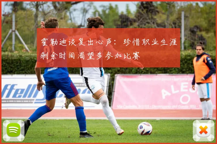霍勒迪谈复出心声：珍惜职业生涯剩余时间渴望多参加比赛