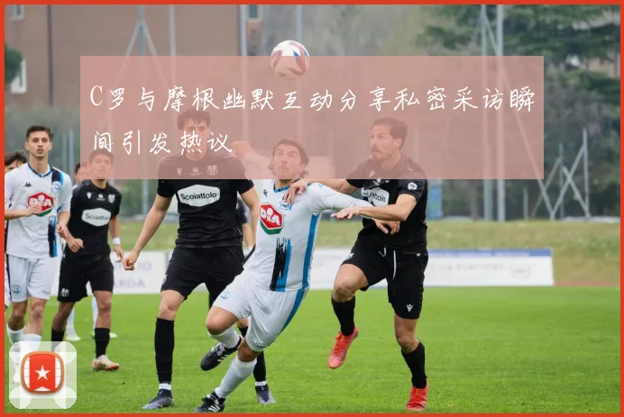 C罗与摩根幽默互动分享私密采访瞬间引发热议