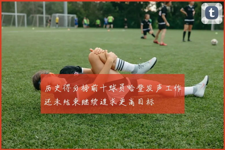 历史得分榜前十球员哈登发声工作还未结束继续追求更高目标
