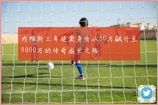 内维斯三年逆袭身价从50万飙升至9000万的传奇成长之路
