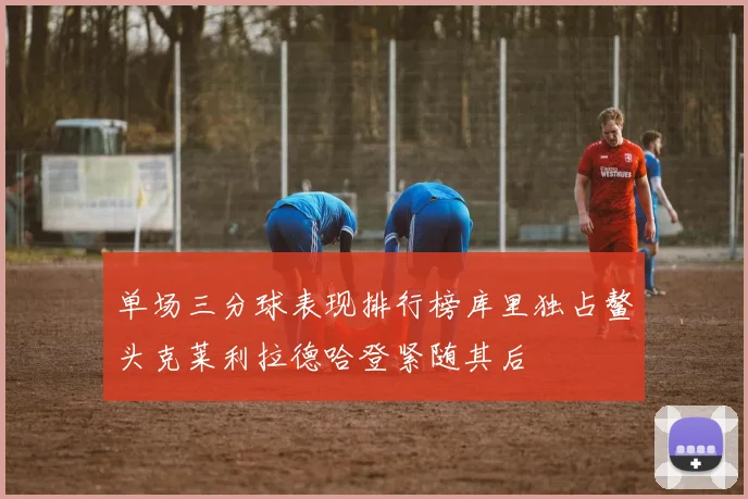 单场三分球表现排行榜库里独占鳌头克莱利拉德哈登紧随其后