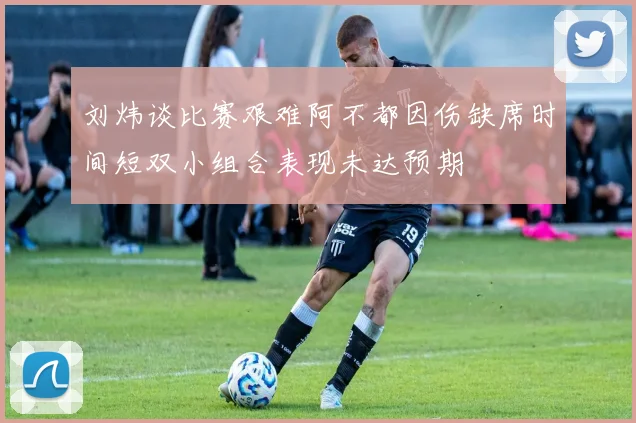 刘炜谈比赛艰难阿不都因伤缺席时间短双小组合表现未达预期