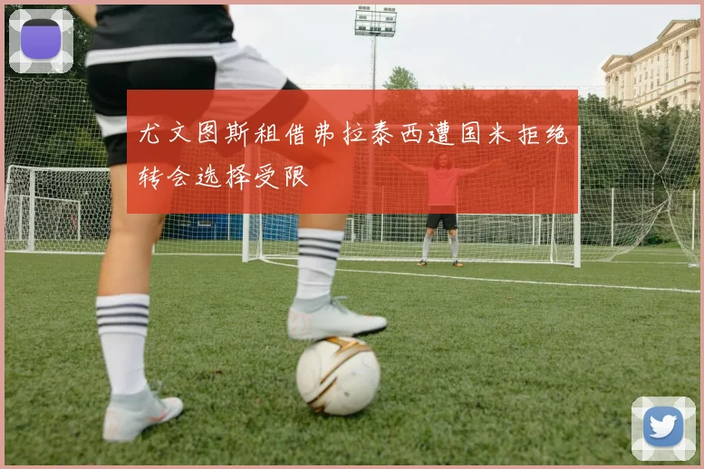 尤文图斯租借弗拉泰西遭国米拒绝转会选择受限