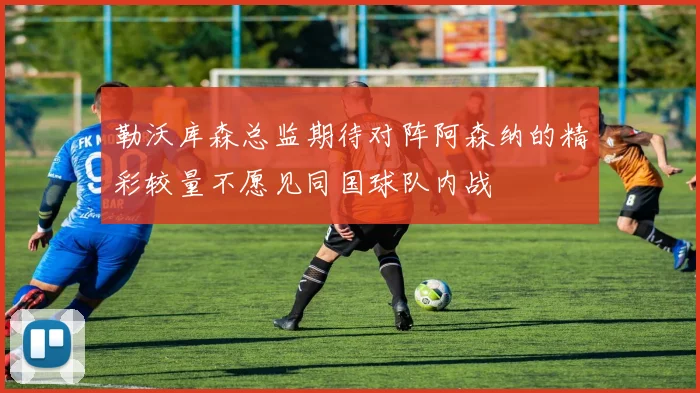 勒沃库森总监期待对阵阿森纳的精彩较量不愿见同国球队内战