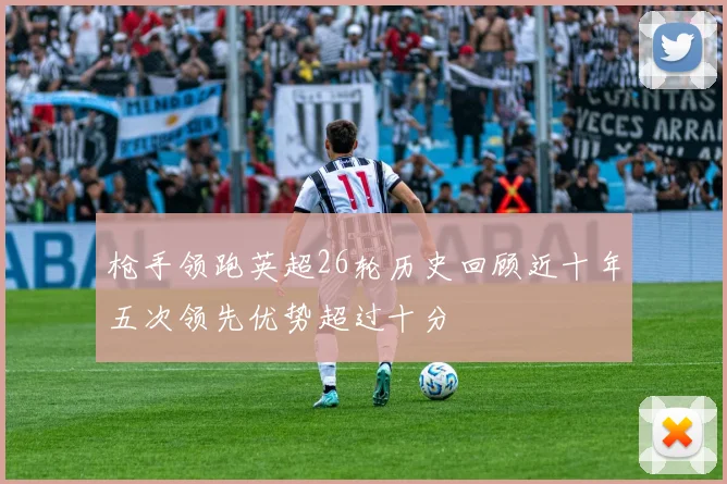 枪手领跑英超26轮历史回顾近十年五次领先优势超过十分