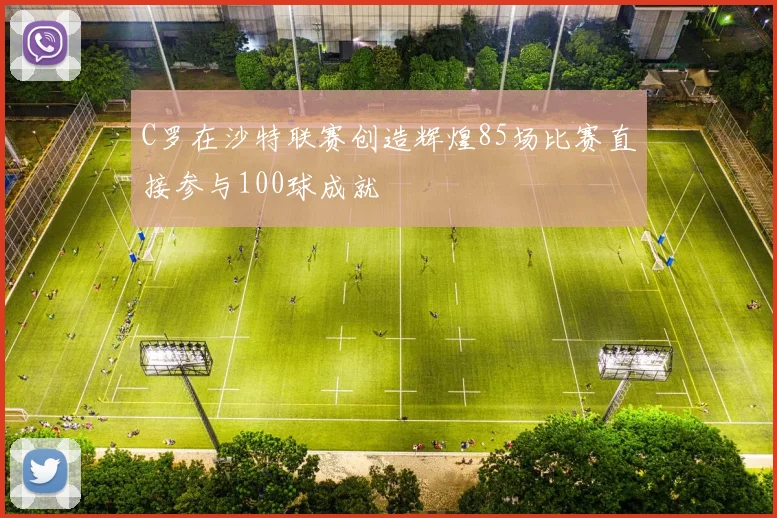 C罗在沙特联赛创造辉煌85场比赛直接参与100球成就
