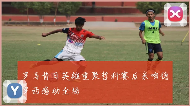罗马昔日英雄重聚哲科赛后亲吻德罗西感动全场