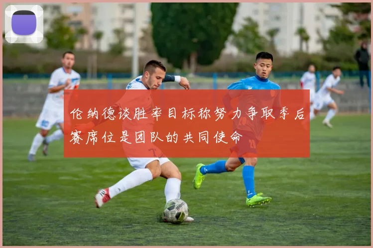 伦纳德谈胜率目标称努力争取季后赛席位是团队的共同使命